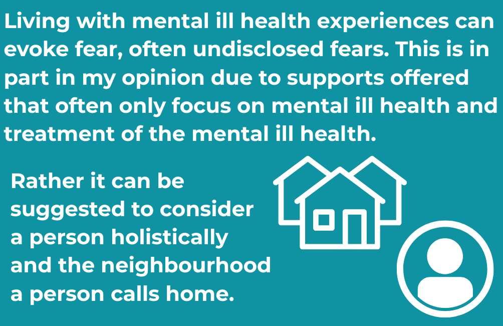 Infographic with picture outline of three houses. Outline of a person within a circle. The text states. Living with mental ill health experiences can evoke fear, often undisclosed fears. This is in part in my opinion due to supports offered that often only focus on mental ill health and treatment of the mental ill health.Rather it can be suggested to consider a person holistically and the neighbourhood a person calls home. 